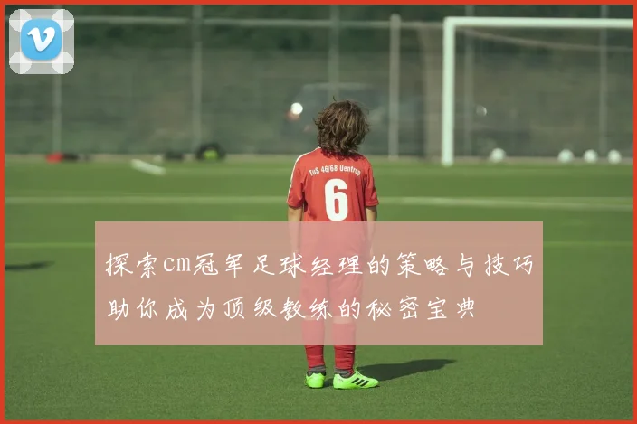 探索cm冠军足球经理的策略与技巧助你成为顶级教练的秘密宝典