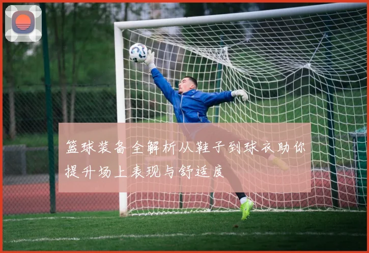 篮球装备全解析从鞋子到球衣助你提升场上表现与舒适度