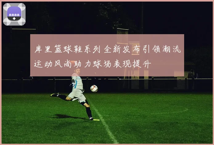 库里篮球鞋系列全新发布引领潮流运动风尚助力球场表现提升