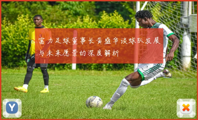 富力足球董事长黄盛华谈球队发展与未来愿景的深度解析