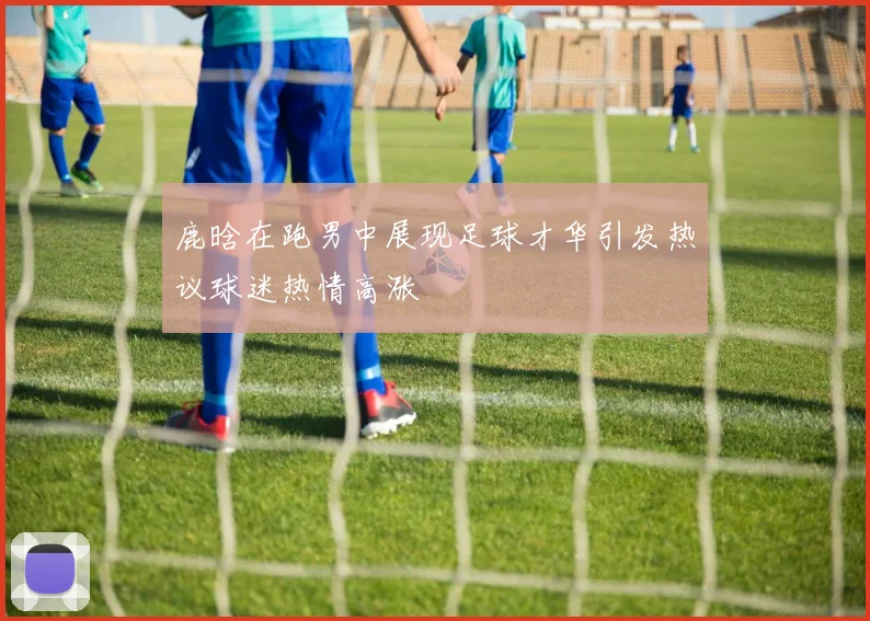 鹿晗在跑男中展现足球才华引发热议球迷热情高涨