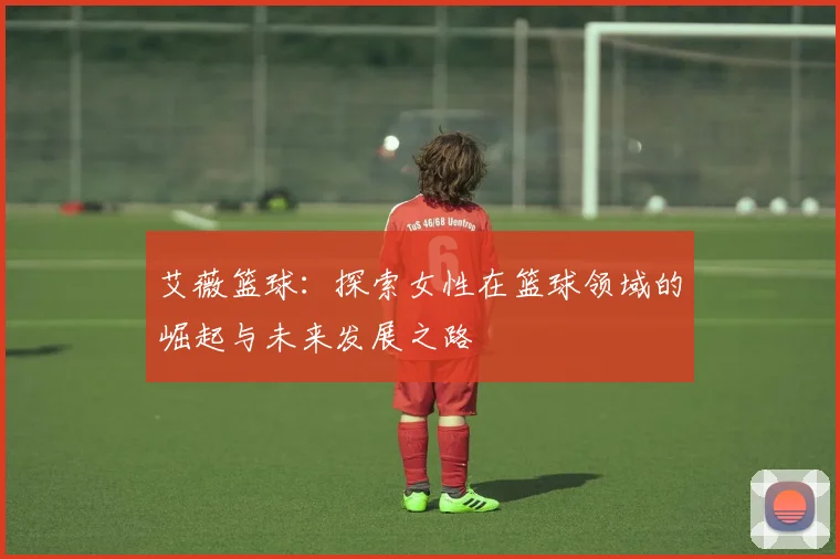 艾薇篮球：探索女性在篮球领域的崛起与未来发展之路
