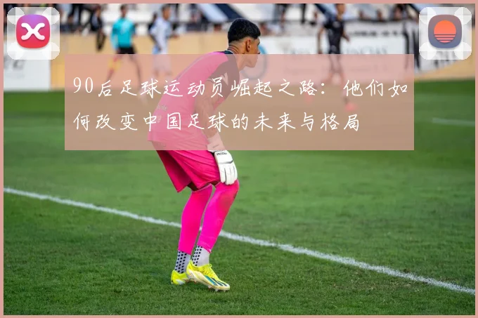 90后足球运动员崛起之路：他们如何改变中国足球的未来与格局